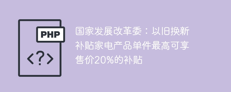 国家发展改革委：以旧换新补贴家电产品单件最高可享售价20%的补贴