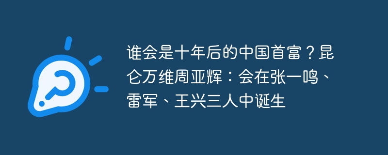 谁会是十年后的中国首富？昆仑万维周亚辉：会在张一鸣、雷军、王兴三人中诞生