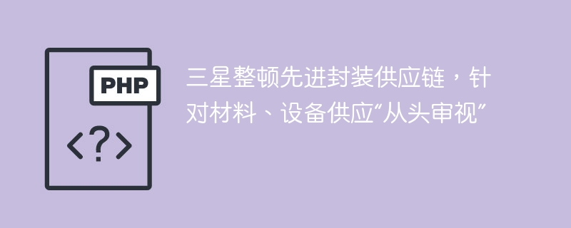 三星整顿先进封装供应链，针对材料、设备供应“从头审视”