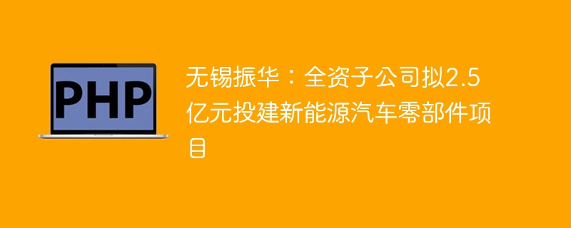 无锡振华：全资子公司拟2.5亿元投建新能源汽车零部件项目