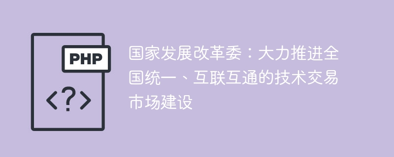 国家发展改革委：大力推进全国统一、互联互通的技术交易市场建设