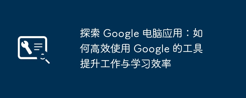 探索 Google 电脑应用：如何高效使用 Google 的工具提升工作与学习效率