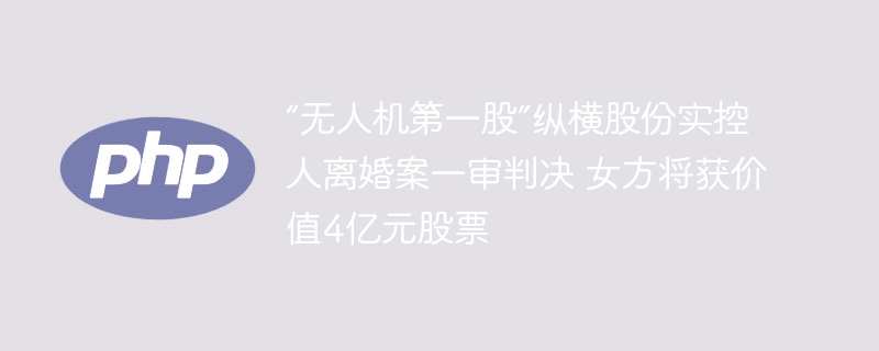 “无人机第一股”纵横股份实控人离婚案一审判决 女方将获价值4亿元股票