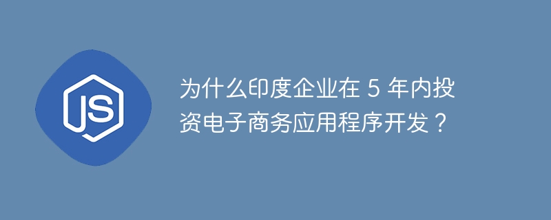 为什么印度企业在 5 年内投资电子商务应用程序开发？