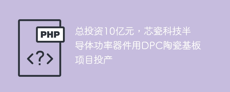 总投资10亿元，芯瓷科技半导体功率器件用DPC陶瓷基板项目投产