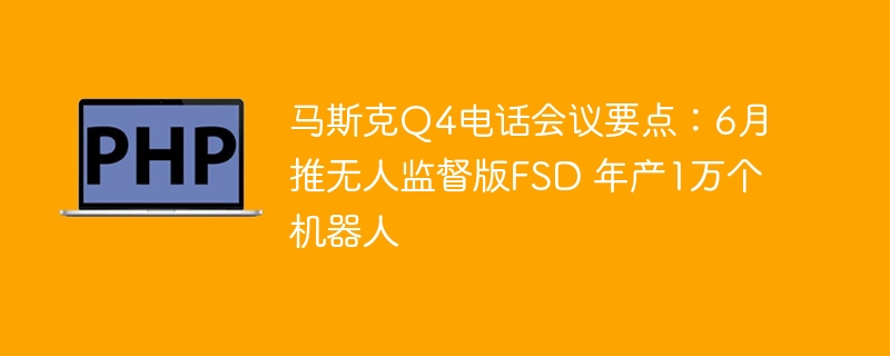 马斯克Q4电话会议要点：6月推无人监督版FSD 年产1万个机器人