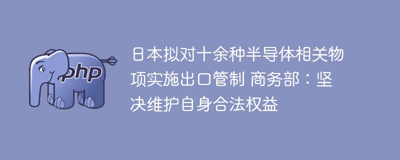 日本拟对十余种半导体相关物项实施出口管制 商务部：坚决维护自身合法权益