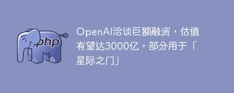 OpenAI洽谈巨额融资，估值有望达3000亿，部分用于「星际之门」