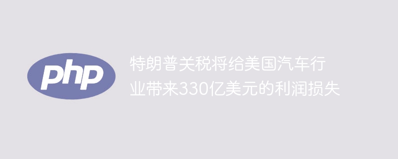 特朗普关税将给美国汽车行业带来330亿美元的利润损失