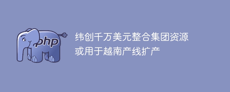 纬创千万美元整合集团资源 或用于越南产线扩产