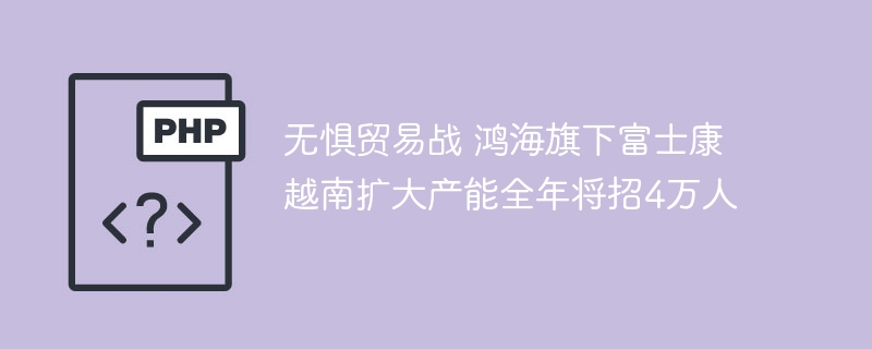 无惧贸易战 鸿海旗下富士康越南扩大产能全年将招4万人