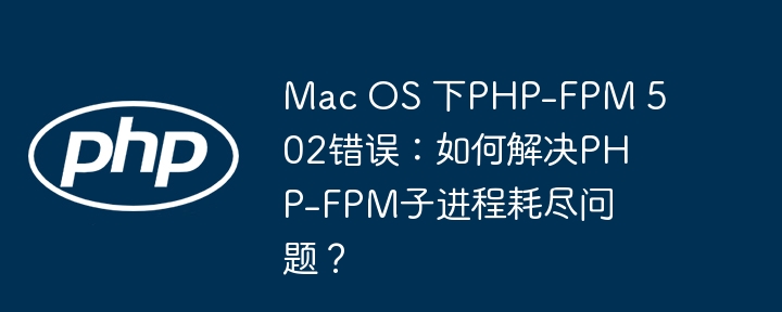 Mac OS 下PHP-FPM 502错误：如何解决PHP-FPM子进程耗尽问题？