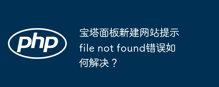 宝塔面板新建网站提示file not found错误如何解决？