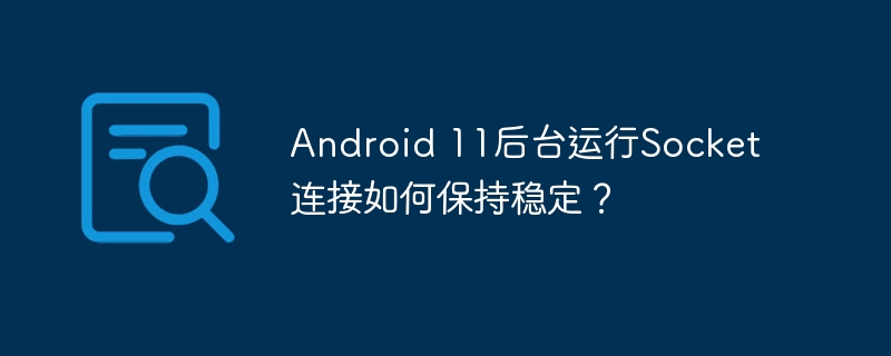 Android 11后台运行Socket连接如何保持稳定？