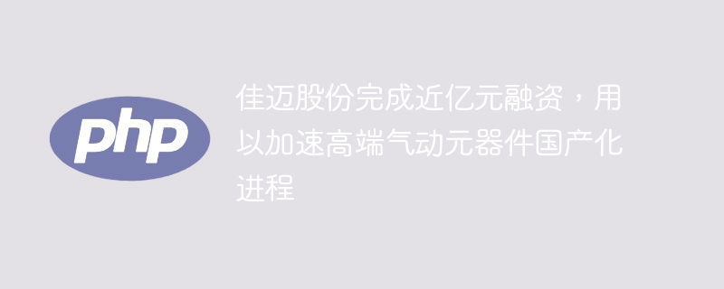 佳迈股份完成近亿元融资，用以加速高端气动元器件国产化进程