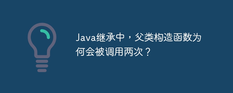 Java继承中，父类构造函数为何会被调用两次？