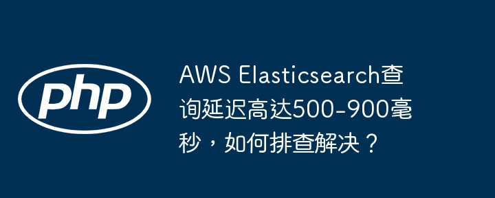 AWS Elasticsearch查询延迟高达500-900毫秒，如何排查解决？