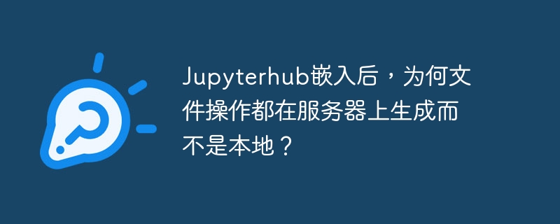 Jupyterhub嵌入后，为何文件操作都在服务器上生成而不是本地？