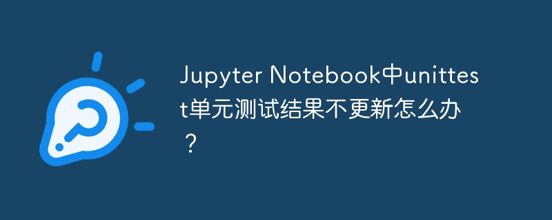 Jupyter Notebook中unittest单元测试结果不更新怎么办？