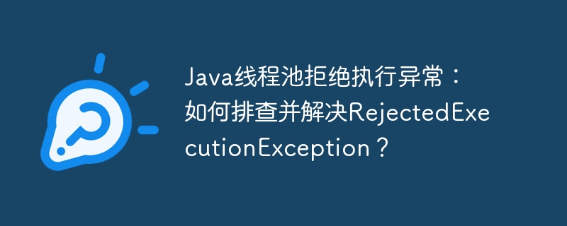 Java线程池拒绝执行异常：如何排查并解决RejectedExecutionException？