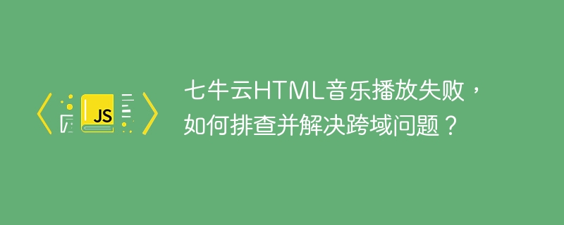 七牛云HTML音乐播放失败，如何排查并解决跨域问题？