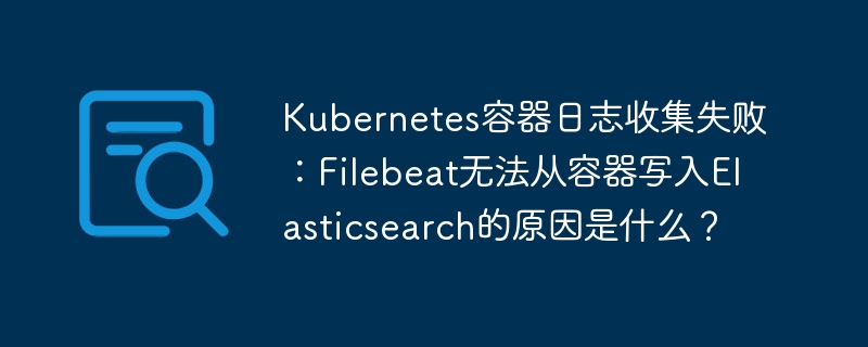 Kubernetes容器日志收集失败：Filebeat无法从容器写入Elasticsearch的原因是什么？