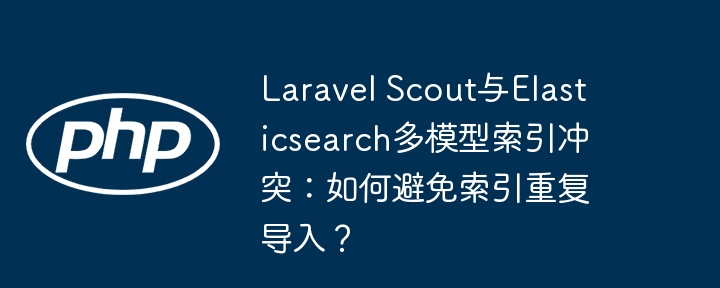 Laravel Scout与Elasticsearch多模型索引冲突：如何避免索引重复导入？