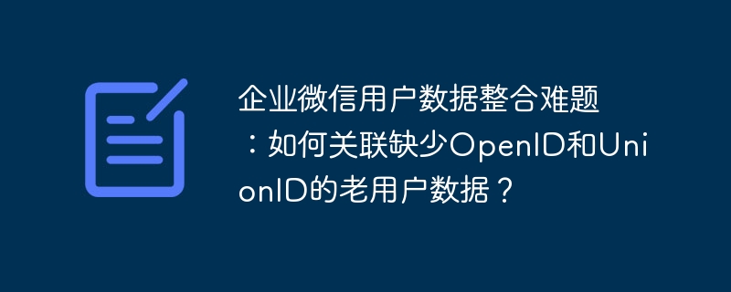 企业微信用户数据整合难题：如何关联缺少OpenID和UnionID的老用户数据？