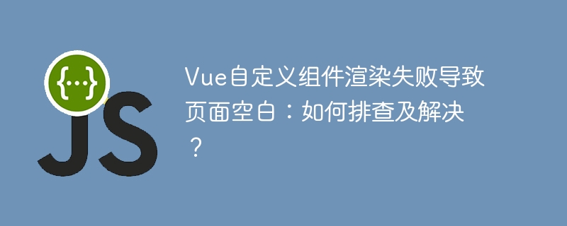 Vue自定义组件渲染失败导致页面空白：如何排查及解决？