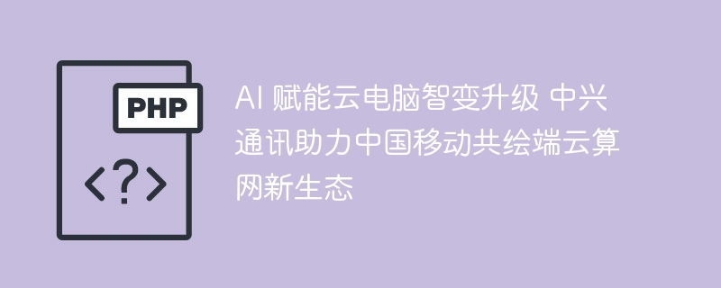 AI 赋能云电脑智变升级 中兴通讯助力中国移动共绘端云算网新生态