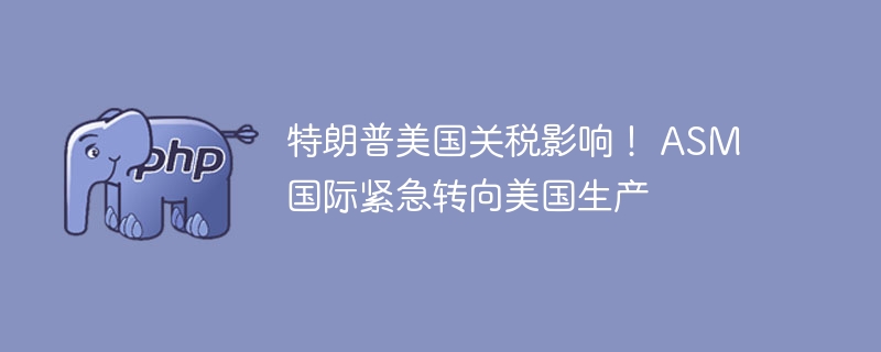 特朗普美国关税影响！ ASM国际紧急转向美国生产