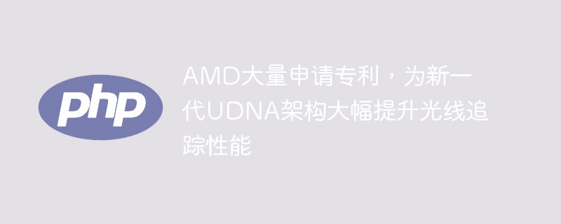AMD大量申请专利，为新一代UDNA架构大幅提升光线追踪性能