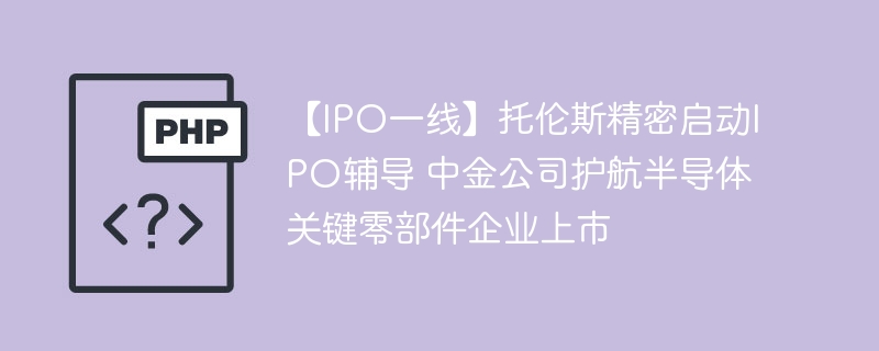 【IPO一线】托伦斯精密启动IPO辅导 中金公司护航半导体关键零部件企业上市