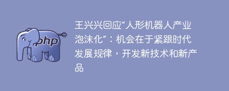 王兴兴回应“人形机器人产业泡沫化”：机会在于紧跟时代发展规律，开发新技术和新产品
