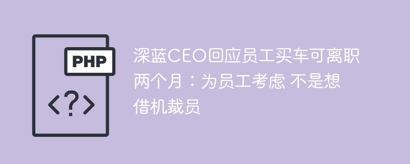深蓝CEO回应员工买车可离职两个月：为员工考虑 不是想借机裁员