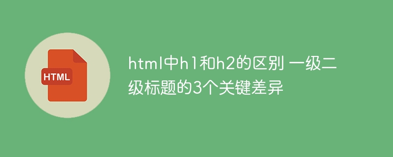 html中h1和h2的区别 一级二级标题的3个关键差异