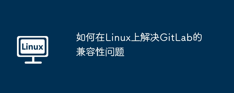 如何在Linux上解决GitLab的兼容性问题