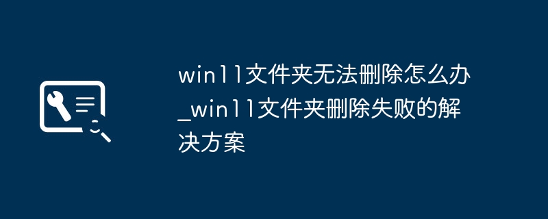 win11文件夹无法删除怎么办_win11文件夹删除失败的解决方案