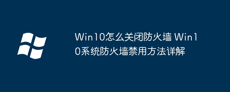Win10怎么关闭防火墙 Win10系统防火墙禁用方法详解