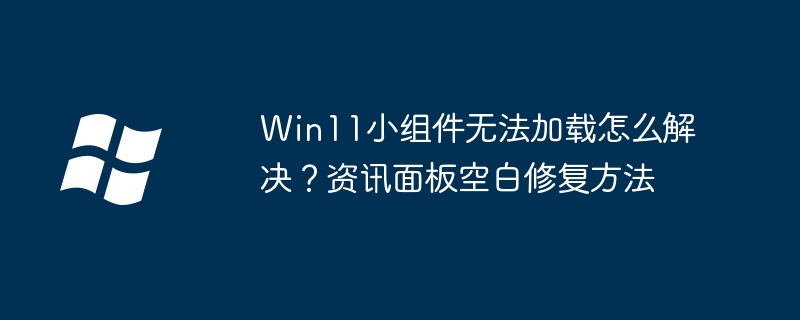 Win11小组件无法加载怎么解决？资讯面板空白修复方法