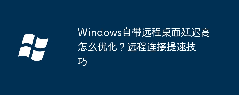 Windows自带远程桌面延迟高怎么优化？远程连接提速技巧