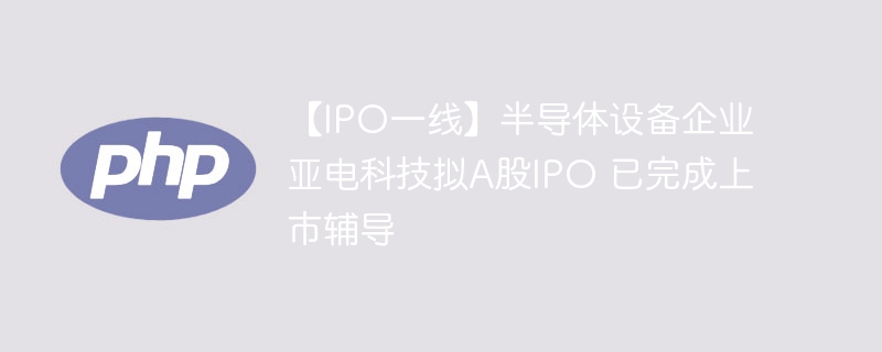 【IPO一线】半导体设备企业亚电科技拟A股IPO 已完成上市辅导
