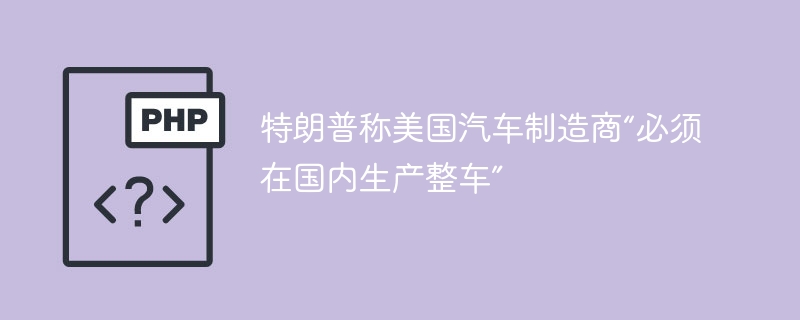特朗普称美国汽车制造商“必须在国内生产整车”