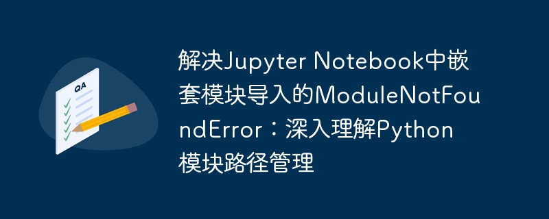 解决Jupyter Notebook中嵌套模块导入的ModuleNotFoundError：深入理解Python模块路径管理