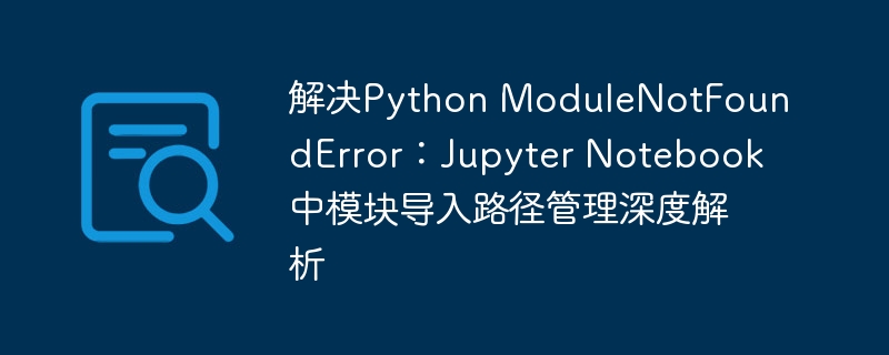 解决Python ModuleNotFoundError：Jupyter Notebook中模块导入路径管理深度解析
