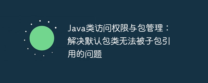 Java类访问权限与包管理：解决默认包类无法被子包引用的问题