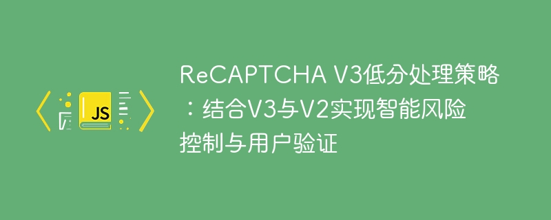 ReCAPTCHA V3低分处理策略：结合V3与V2实现智能风险控制与用户验证