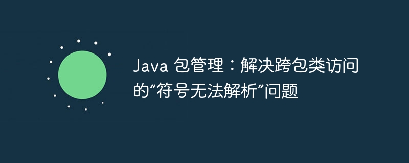Java 包管理：解决跨包类访问的“符号无法解析”问题
