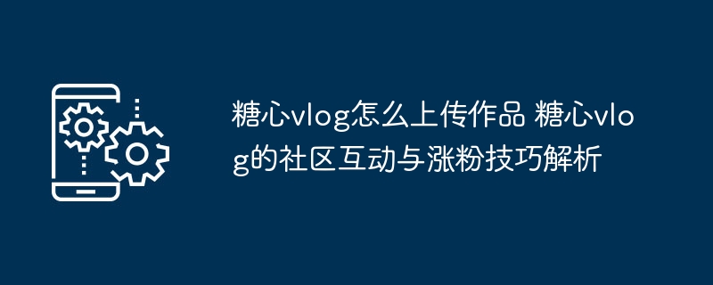 ​​糖心vlog怎么上传作品 糖心vlog的社区互动与涨粉技巧解析​​