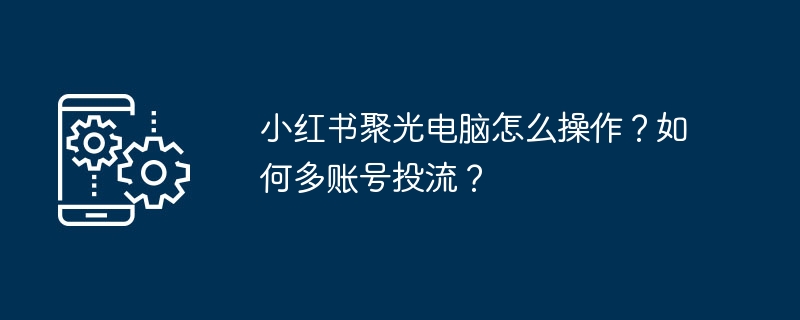 小红书聚光电脑怎么操作？如何多账号投流？